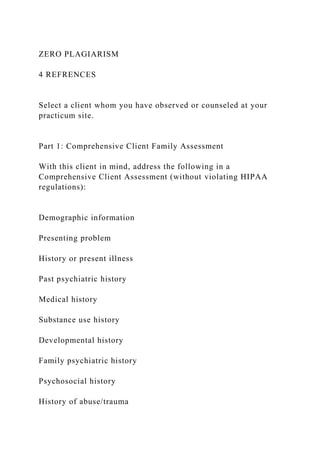 ZERO PLAGIARISM
4 REFRENCES
Select a client whom you have observed or counseled at your
practicum site.
Part 1: Comprehensive Client Family Assessment
With this client in mind, address the following in a
Comprehensive Client Assessment (without violating HIPAA
regulations):
Demographic information
Presenting problem
History or present illness
Past psychiatric history
Medical history
Substance use history
Developmental history
Family psychiatric history
Psychosocial history
History of abuse/trauma
 