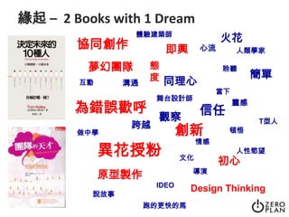 緣起 –  2 Books with 1 Dream體驗建築師火花協同創作即興心流人類學家夢幻團隊態度聆聽簡單同理心溝通互動當下舞台設計師靈感為錯誤歡呼信任觀察T型人跨越創新頓悟做中學情感異花授粉人性慾望文化初心導演原型製作IDEODesign Thinking說故事跑的更快的馬