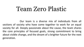Our team is a diverse mix of individuals from all
sections of society who have come together to work for an equal
society for all. Deeply passionate about the cause, the team shares
the core principles of focused goals, strong commitment to bring
about visible change, and the dream of a brighter future for the next
generation.
Team Zero Plastic
 