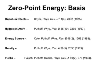 Quantum Effects – Boyer, Phys. Rev. D 11(4), 2832 (1975).
Hydrogen Atom – Puthoff, Phys. Rev. D 35(10), 3266 (1987).
Energy Source – Cole, Puthoff, Phys. Rev. E 48(2), 1562 (1993).
Gravity – Puthoff, Phys. Rev. A 39(5), 2333 (1989).
Inertia – Haisch, Puthoff, Rueda, Phys. Rev. A 49(2), 678 (1994).
Zero-Point Energy: Basis
 