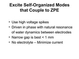 Excite Self-Organized Modes
that Couple to ZPE
• Use high voltage spikes
• Driven in phase with natural resonance
of water dynamics between electrodes
• Narrow gap is best < 1 mm
• No electrolyte – Minimize current
 