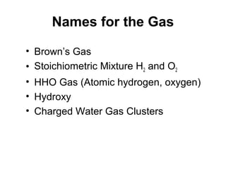 Names for the Gas
• Brown’s Gas
• Stoichiometric Mixture H2 and O2
• HHO Gas (Atomic hydrogen, oxygen)
• Hydroxy
• Charged Water Gas Clusters
 