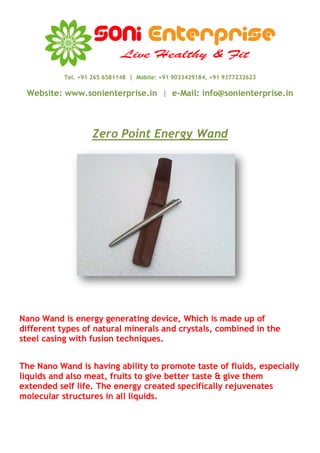 Tel. +91 265 6581148 | Mobile: +91 9033429184, +91 9377232623

 Website: www.sonienterprise.in | e-Mail: info@sonienterprise.in



                   Zero Point Energy Wand




Nano Wand is energy generating device, Which is made up of
different types of natural minerals and crystals, combined in the
steel casing with fusion techniques.


The Nano Wand is having ability to promote taste of fluids, especially
liquids and also meat, fruits to give better taste & give them
extended self life. The energy created specifically rejuvenates
molecular structures in all liquids.
 