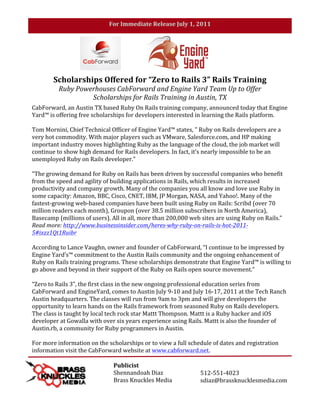 For	
  Immediate	
  Release	
  July	
  1,	
  2011	
  

	
  
	
  




                   Scholarships	
  Offered	
  for	
  “Zero	
  to	
  Rails	
  3”	
  Rails	
  Training	
  
                      Ruby	
  Powerhouses	
  CabForward	
  and	
  Engine	
  Yard	
  Team	
  Up	
  to	
  Offer	
  
                                  Scholarships	
  for	
  Rails	
  Training	
  in	
  Austin,	
  TX	
  	
  
       CabForward,	
  an	
  Austin	
  TX	
  based	
  Ruby	
  On	
  Rails	
  training	
  company,	
  announced	
  today	
  that	
  Engine	
  
       Yard™	
  is	
  offering	
  free	
  scholarships	
  for	
  developers	
  interested	
  in	
  learning	
  the	
  Rails	
  platform.	
  
       	
  
       Tom	
  Mornini,	
  Chief	
  Technical	
  Officer	
  of	
  Engine	
  Yard™	
  states,	
  "	
  Ruby	
  on	
  Rails	
  developers	
  are	
  a	
  
       very	
  hot	
  commodity.	
  With	
  major	
  players	
  such	
  as	
  VMware,	
  Salesforce.com,	
  and	
  HP	
  making	
  
       important	
  industry	
  moves	
  highlighting	
  Ruby	
  as	
  the	
  language	
  of	
  the	
  cloud,	
  the	
  job	
  market	
  will	
  
       continue	
  to	
  show	
  high	
  demand	
  for	
  Rails	
  developers.	
  In	
  fact,	
  it’s	
  nearly	
  impossible	
  to	
  be	
  an	
  
       unemployed	
  Ruby	
  on	
  Rails	
  developer."	
  
       	
  
       "The	
  growing	
  demand	
  for	
  Ruby	
  on	
  Rails	
  has	
  been	
  driven	
  by	
  successful	
  companies	
  who	
  benefit	
  
       from	
  the	
  speed	
  and	
  agility	
  of	
  building	
  applications	
  in	
  Rails,	
  which	
  results	
  in	
  increased	
  
       productivity	
  and	
  company	
  growth.	
  Many	
  of	
  the	
  companies	
  you	
  all	
  know	
  and	
  love	
  use	
  Ruby	
  in	
  
       some	
  capacity:	
  Amazon,	
  BBC,	
  Cisco,	
  CNET,	
  IBM,	
  JP	
  Morgan,	
  NASA,	
  and	
  Yahoo!.	
  Many	
  of	
  the	
  
       fastest-­‐growing	
  web-­‐based	
  companies	
  have	
  been	
  built	
  using	
  Ruby	
  on	
  Rails:	
  Scribd	
  (over	
  70	
  
       million	
  readers	
  each	
  month),	
  Groupon	
  (over	
  38.5	
  million	
  subscribers	
  in	
  North	
  America),	
  
       Basecamp	
  (millions	
  of	
  users).	
  All	
  in	
  all,	
  more	
  than	
  200,000	
  web	
  sites	
  are	
  using	
  Ruby	
  on	
  Rails.”	
  
       Read	
  more:	
  http://www.businessinsider.com/heres-­‐why-­‐ruby-­‐on-­‐rails-­‐is-­‐hot-­‐2011-­‐
       5#ixzz1Qt1Ruibr	
  
       	
  
       According	
  to	
  Lance	
  Vaughn,	
  owner	
  and	
  founder	
  of	
  CabForward,	
  “I	
  continue	
  to	
  be	
  impressed	
  by	
  
       Engine	
  Yard’s™	
  commitment	
  to	
  the	
  Austin	
  Rails	
  community	
  and	
  the	
  ongoing	
  enhancement	
  of	
  
       Ruby	
  on	
  Rails	
  training	
  programs.	
  These	
  scholarships	
  demonstrate	
  that	
  Engine	
  Yard™	
  is	
  willing	
  to	
  
       go	
  above	
  and	
  beyond	
  in	
  their	
  support	
  of	
  the	
  Ruby	
  on	
  Rails	
  open	
  source	
  movement.”	
  
       	
  
       “Zero	
  to	
  Rails	
  3”,	
  the	
  first	
  class	
  in	
  the	
  new	
  ongoing	
  professional	
  education	
  series	
  from	
  
       CabForward	
  and	
  EngineYard,	
  comes	
  to	
  Austin	
  July	
  9-­‐10	
  and	
  July	
  16-­‐17,	
  2011	
  at	
  the	
  Tech	
  Ranch	
  
       Austin	
  headquarters.	
  The	
  classes	
  will	
  run	
  from	
  9am	
  to	
  3pm	
  and	
  will	
  give	
  developers	
  the	
  
       opportunity	
  to	
  learn	
  hands	
  on	
  the	
  Rails	
  framework	
  from	
  seasoned	
  Ruby	
  on	
  Rails	
  developers.	
  	
  
       The	
  class	
  is	
  taught	
  by	
  local	
  tech	
  rock	
  star	
  Mattt	
  Thompson.	
  Mattt	
  is	
  a	
  Ruby	
  hacker	
  and	
  iOS	
  
       developer	
  at	
  Gowalla	
  with	
  over	
  six	
  years	
  experience	
  using	
  Rails.	
  Mattt	
  is	
  also	
  the	
  founder	
  of	
  
       Austin.rb,	
  a	
  community	
  for	
  Ruby	
  programmers	
  in	
  Austin.	
  	
  
       	
  
       For	
  more	
  information	
  on	
  the	
  scholarships	
  or	
  to	
  view	
  a	
  full	
  schedule	
  of	
  dates	
  and	
  registration	
  
       information	
  visit	
  the	
  CabForward	
  website	
  at	
  www.cabforward.net.	
  	
  
       	
  
       	
                                                   Publicist	
  
                                                            Shennandoah	
  Diaz	
                         512-­‐551-­‐4023	
  
                                                            Brass	
  Knuckles	
  Media	
                  sdiaz@brassknucklesmedia.com	
  
 