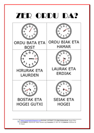 5 www.margarigela.blogspot.comIRUDIAK: INTERNET ETA PIKTOGRAMAK: Sergio Palao
JATORRIA: ARASAAC (http://arasaac.org) Lizentzia: CC (BY-NC-SA)Jabetza: Gobierno de
Aragon
ZER ORDU DA?
ORDU BATA ETA
BOST
ORDU BIAK ETA
HAMAR
HIRURAK ETA
LAURDEN
LAURAK ETA
ERDIAK
BOSTAK ETA
HOGEI GUTXI
SEIAK ETA
HOGEI
 