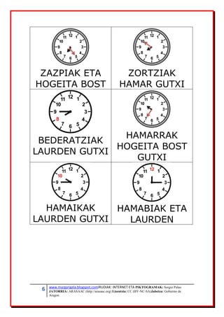 6 www.margarigela.blogspot.comIRUDIAK: INTERNET ETA PIKTOGRAMAK: Sergio Palao
JATORRIA: ARASAAC (http://arasaac.org) Lizentzia: CC (BY-NC-SA)Jabetza: Gobierno de
Aragon
ZAZPIAK ETA
HOGEITA BOST
ZORTZIAK
HAMAR GUTXI
BEDERATZIAK
LAURDEN GUTXI
HAMARRAK
HOGEITA BOST
GUTXI
HAMAIKAK
LAURDEN GUTXI
HAMABIAK ETA
LAURDEN
 