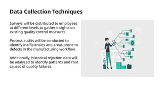 Data Collection Techniques
Surveys will be distributed to employees
at different levels to gather insights on
existing quality control measures.
Process audits will be conducted to
identify inefficiencies and areas prone to
defects in the manufacturing workflow.
Additionally, historical rejection data will
be analyzed to identify patterns and root
causes of quality failures.
 