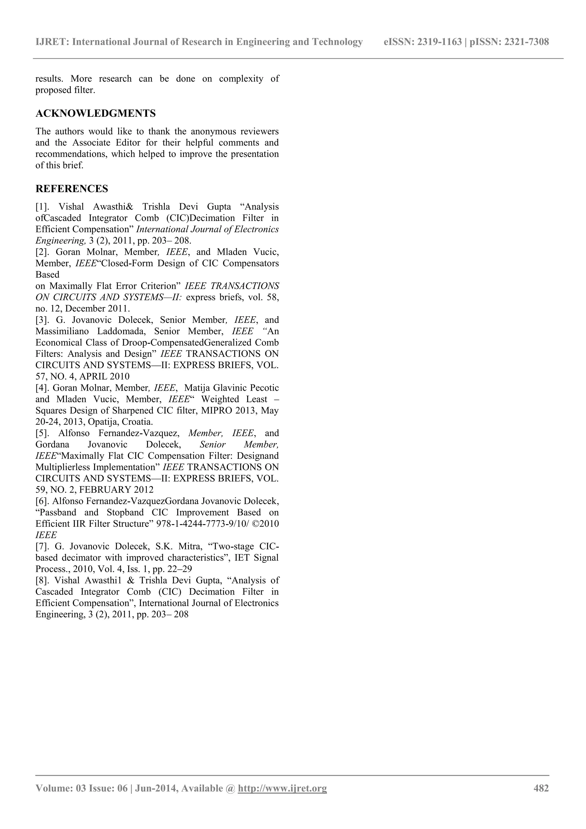 IJRET: International Journal of Research in Engineering and Technology eISSN: 2319-1163 | pISSN: 2321-7308
_______________________________________________________________________________________
Volume: 03 Issue: 06 | Jun-2014, Available @ http://www.ijret.org 482
results. More research can be done on complexity of
proposed filter.
ACKNOWLEDGMENTS
The authors would like to thank the anonymous reviewers
and the Associate Editor for their helpful comments and
recommendations, which helped to improve the presentation
of this brief.
REFERENCES
[1]. Vishal Awasthi& Trishla Devi Gupta ―Analysis
ofCascaded Integrator Comb (CIC)Decimation Filter in
Efficient Compensation‖ International Journal of Electronics
Engineering, 3 (2), 2011, pp. 203– 208.
[2]. Goran Molnar, Member, IEEE, and Mladen Vucic,
Member, IEEE―Closed-Form Design of CIC Compensators
Based
on Maximally Flat Error Criterion‖ IEEE TRANSACTIONS
ON CIRCUITS AND SYSTEMS—II: express briefs, vol. 58,
no. 12, December 2011.
[3]. G. Jovanovic Dolecek, Senior Member, IEEE, and
Massimiliano Laddomada, Senior Member, IEEE “An
Economical Class of Droop-CompensatedGeneralized Comb
Filters: Analysis and Design‖ IEEE TRANSACTIONS ON
CIRCUITS AND SYSTEMS—II: EXPRESS BRIEFS, VOL.
57, NO. 4, APRIL 2010
[4]. Goran Molnar, Member, IEEE, Matija Glavinic Pecotic
and Mladen Vucic, Member, IEEE― Weighted Least –
Squares Design of Sharpened CIC filter, MIPRO 2013, May
20-24, 2013, Opatija, Croatia.
[5]. Alfonso Fernandez-Vazquez, Member, IEEE, and
Gordana Jovanovic Dolecek, Senior Member,
IEEE―Maximally Flat CIC Compensation Filter: Designand
Multiplierless Implementation‖ IEEE TRANSACTIONS ON
CIRCUITS AND SYSTEMS—II: EXPRESS BRIEFS, VOL.
59, NO. 2, FEBRUARY 2012
[6]. Alfonso Fernandez-VazquezGordana Jovanovic Dolecek,
―Passband and Stopband CIC Improvement Based on
Efficient IIR Filter Structure‖ 978-1-4244-7773-9/10/ ©2010
IEEE
[7]. G. Jovanovic Dolecek, S.K. Mitra, ―Two-stage CIC-
based decimator with improved characteristics‖, IET Signal
Process., 2010, Vol. 4, Iss. 1, pp. 22–29
[8]. Vishal Awasthi1 & Trishla Devi Gupta, ―Analysis of
Cascaded Integrator Comb (CIC) Decimation Filter in
Efficient Compensation‖, International Journal of Electronics
Engineering, 3 (2), 2011, pp. 203– 208
 