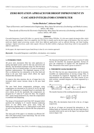 IJRET: International Journal of Research in Engineering and Technology eISSN: 2319-1163 | pISSN: 2321-7308
_______________________________________________________________________________________
Volume: 03 Issue: 06 | Jun-2014, Available @ http://www.ijret.org 479
O/P
ZERO ROTATION APROACH FOR DROOP IMPROVEMENT IN
CASCADED INTEGRATORS COMBFILTER
Varsha Dhekekar1
, Jaikaran Singh2
1
Dept of Electronics and Communication Engineering, Shree Satya Sai university of technology and Medical science,
Sehore, MP, India
2
Dean faculty of Electrical & Electronics Engineering, Shree Satya Sai university of technology and Medical
science, Sehore, MP, India
Abstract
Cascaded Integrators Comb (CIC) filter is a special class of linear phase FIR filter. It is the most simple decimation filter which
does not require multipliers. Due to its simplicity, the CIC filter is usually used in the first stage of decimation. They are used in
multi-rate digital signal processing systems which have different applications such as efficient filtering, sub band loading,
analogue / digital conversions, audio video signals. However the filter exhibits a high pass band droop which is inacceptable in
different application.
In this paper, the improvement in pass band droop is done by zero rotation approach.
Keywords—Cascaded Integrator comb filters, decimation, zero rotation
---------------------------------------------------------------------***--------------------------------------------------------------------
1. INTRODUCTION
AS given in[1], decimation filter has wide application in
analog and digital system used for data rate conversion and
filtering. The decimation technique using CIC filter has been
discussed. Due to its limited storage, it is used in economical
hardware implementation. The magnitude response of CIC
filter so obtained has low attenuation in the alias band and
droop in the pass band region which effects the signal
obtained after decimation.
To improve this alias rejection, the no. of stages has to be
increased which causes increase droop in the pass band
region.
The pass band droop compensation techniques using
compensators are discussed in [2], [4] & [5]. In [2], the high
order FIR compensator is designed based on maximally flat
error criteria. In [5] the maximally flat compensators are
designed for 2nd
order & 4th
order CIC filter. The weighted
least –square design proposed in [4], where the compensation
is combined with sharpening.
The design of Generalised Comb Filter GCF designed which
quantizes the multiplier in Z- transfer function employing
power of two (PO2) terms given in[3]. Using the
optimization algorithm there is a improvement in pass band
as well as Stop band based on efficient IIR filter proposed in
[6].
The main goal of this paper is to introduce an efficient CIC
filter with improvement in pass band droop. The rest of this
paper is organised as follows:
The theoretical background of CIC filters in section II while
Section III describes the proposed algorithm. Section IV
gives the comparison of original CIC and proposed CIC
filter. Discussion of the result is given in section V.
2. THEORITICALBACKGROUND
The CIC filter has low pass characteristics and its structure
resembles am implementation of moving average filter. It
was introduced by Eugene.B. Hogenauer and is used for
implementation and decimation. This filter consists of two
main sections, cascaded integrator and comb separated by a
down – sampler
I/P
𝟏
𝑴
𝟏
𝟏−𝒁−𝟏
𝒌
↓ 𝑴 𝟏 − 𝒁−𝟏 𝒌
The transfer function of the resulting decimation is given by
𝐻 𝑧 =
1
𝑀
1 − 𝑍−𝑀
1 − 𝑍−1
𝑘
Where M is the decimation factor & k is the no. of stages
respectively.
As the no. of stages are increased the attenuation in the
folding bands are increased and also the pass band droop is
increased which can be seen in the figure 1(a) and pass band
zoom in figure 1 (b)
 