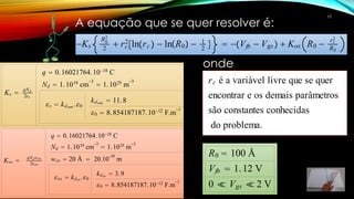 Ks 
qNd
2s
q  0.16021764.1018 C
Nd  1.1019 cm
3
 1.1025 m
3
s  kdsem .0
kdsem  11.8
0  8.854187187.1012 F.m
1
Kox 
qNdwox
2ox
q  0.16021764.1018 C
Nd  1.1019 cm
3
 1.1025 m
3
wox  20 Å  20.10
-10
m
ox  kdox.0
kdox  3.9
0  8.854187187.1012 F.m
1
Ks 
qNd
2s
q  0.16021764.1018 C
Nd  1.1019 cm
3
 1.1025 m
3
s  kdsem .0
kdsem  11.8
0  8.854187187.1012 F.m
1
Ks
R0
2
2
 rc
2
lnrc   lnR0  1
2
  Vfb  Vgs  Kox R0  rc
2
R0
rc é a variável livre que se quer
encontrar e os demais parâmetros
são constantes conhecidas
do problema.
R0  100 Å
Vfb  1.12 V
0  Vgs  2 V
A equação que se quer resolver é:
onde
10
 