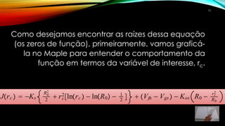 Como desejamos encontrar as raízes dessa equação
(os zeros de função), primeiramente, vamos graficá-
la no Maple para entender o comportamento da
função em termos da variável de interesse, rc.
Jrc   Ks
R0
2
2
 rc
2
lnrc   lnR0  1
2
  Vfb  Vgs  Kox R0  rc
2
R0
13
 