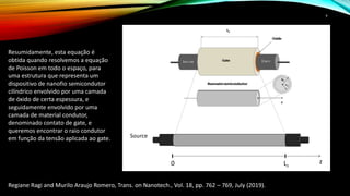 9
Resumidamente, esta equação é
obtida quando resolvemos a equação
de Poisson em todo o espaço, para
uma estrutura que representa um
dispositivo de nanofio semicondutor
cilíndrico envolvido por uma camada
de óxido de certa espessura, e
seguidamente envolvido por uma
camada de material condutor,
denominado contato de gate, e
queremos encontrar o raio condutor
em função da tensão aplicada ao gate.
Regiane Ragi and Murilo Araujo Romero, Trans. on Nanotech., Vol. 18, pp. 762 – 769, July (2019).
z0 Lz
Source
c
 