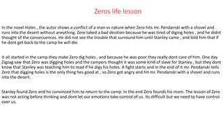 Zeros life lesson
In the novel Holes , the autor shows a conflict of a man vs nature when Zero hits mr. Pendanski with a shovel and
runs into the desert without aneything. Zero taked a bad desition because he was tired of diging holes , and he didnt
thought of the consecuences. He did not see the trouble that surround him until Stanley came , and told him that if
he dont get back to the camp he will die.
It all started in the camp they make Zero dig holes , and because he was poor they really dont care of him. One day
Zigzag saw that Zero was digging holes and the campers thought it was some kind of slave for Stanley , but they dont
know that Stanley was teaching him to read if he digs his holes. A fight starts and in the end of it mr. Pendanski tells
Zero that digging holes is the only thing hes good at , so Zero got angry and hit mr. Pendanski with a shovel and runs
into the desert.
Stanley found Zero and he convinced him to return to the camp. In the end Zero founds his mom. The lesson of Zero
was not acting before thinking and dont let our emotions take control of us. Its difficult but we need to have control
over us.
 