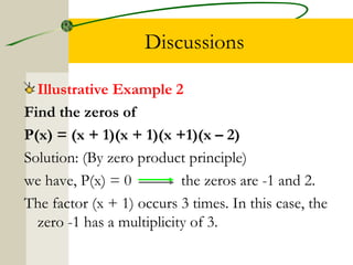 Discussions 
Illustrative Example 2 
Find the zeros of 
P(x) = (x + 1)(x + 1)(x +1)(x – 2) 
Solution: (By zero product principle) 
we have, P(x) = 0 the zeros are -1 and 2. 
The factor (x + 1) occurs 3 times. In this case, the 
zero -1 has a multiplicity of 3. 
 