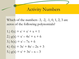 Activity Numbers 
Which of the numbers -3, -2, -1, 0, 1, 2, 3 are 
zeros of the following polynomials? 
1.) f(x) = x3 + x2 + x + 1 
2.) g(x) = x3 – 4x2 + x + 6 
3.) h(x) = x3 – 7x + 6 
4.) f(x) = 3x3 + 8x2 – 2x + 3 
5.) g(x) = x3 + 3x2 – x – 3 
 