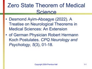 Copyright 2004 Prentice Hall 1-1
Zero State Theorem of Medical
Science
• Desmond Ayim-Aboagye (2022). A
Treatise on Neurological Theorems in
Medical Sciences: An Extension
• of German Physician Robert Hermann
Koch Postulates. CPQ Neurology and
Psychology, 5(3), 01-18.
 