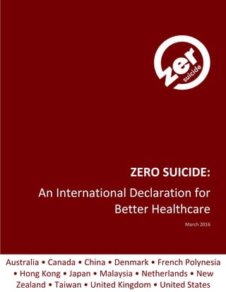 I
ZERO SUICIDE:
An International Declaration for
Better Healthcare
Atlanta 2016
Australia • Canada • China • Denmark • French Polynesia
• Hong Kong • Japan • Malaysia • Netherlands • New
Zealand • Taiwan • United Kingdom • United States
 
