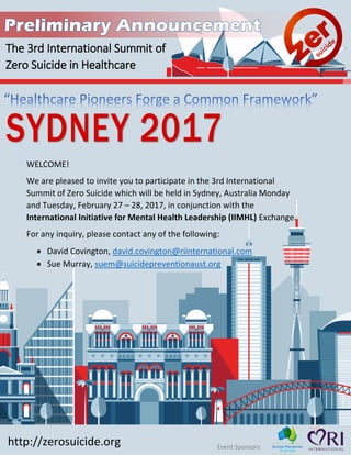 19
http://zerosuicide.org Event Sponsors
Sydney 2017: From International
Declaration to Local Action
WELCOME!
We are pleased to invite you to participate in the 3rd International
Summit of Zero Suicide which will be held in Sydney, Australia Monday
and Tuesday, February 27 – 28, 2017, in conjunction with the
International Initiative for Mental Health Leadership (IIMHL) Exchange.
For any inquiry, please contact any of the following:
• David Covington, david.covington@riinternational.com
• Sue Murray, suem@suicidepreventionaust.org
Co-facilitated by Dr. Mike Hogan
& David Covington with array of
expert speakers
 
