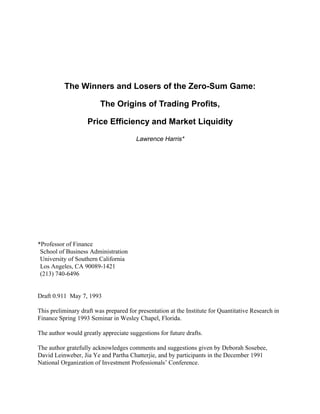 The Winners and Losers of the Zero-Sum Game:
The Origins of Trading Profits,
Price Efficiency and Market Liquidity
Lawrence Harris*
*Professor of Finance
School of Business Administration
University of Southern California
Los Angeles, CA 90089-1421
(213) 740-6496
Draft 0.911 May 7, 1993
This preliminary draft was prepared for presentation at the Institute for Quantitative Research in
Finance Spring 1993 Seminar in Wesley Chapel, Florida.
The author would greatly appreciate suggestions for future drafts.
The author gratefully acknowledges comments and suggestions given by Deborah Sosebee,
David Leinweber, Jia Ye and Partha Chatterjie, and by participants in the December 1991
National Organization of Investment Professionals’ Conference.
 