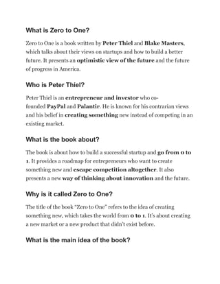 What is Zero to One?
Zero to One is a book written by Peter Thiel and Blake Masters,
which talks about their views on startups and how to build a better
future. It presents an optimistic view of the future and the future
of progress in America.
Who is Peter Thiel?
Peter Thiel is an entrepreneur and investor who co-
founded PayPal and Palantir. He is known for his contrarian views
and his belief in creating something new instead of competing in an
existing market.
What is the book about?
The book is about how to build a successful startup and go from 0 to
1. It provides a roadmap for entrepreneurs who want to create
something new and escape competition altogether. It also
presents a new way of thinking about innovation and the future.
Why is it called Zero to One?
The title of the book “Zero to One” refers to the idea of creating
something new, which takes the world from 0 to 1. It’s about creating
a new market or a new product that didn’t exist before.
What is the main idea of the book?
 