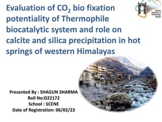 Evaluation of CO2 bio fixation
potentiality of Thermophile
biocatalytic system and role on
calcite and silica precipitation in hot
springs of western Himalayas
Presented By : SHAGUN SHARMA
Roll No:D22172
School : SCENE
Date of Registration: 06/02/23
 