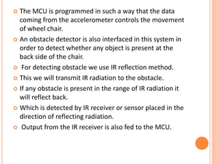  The MCU is programmed in such a way that the data
coming from the accelerometer controls the movement
of wheel chair.
 An obstacle detector is also interfaced in this system in
order to detect whether any object is present at the
back side of the chair.
 For detecting obstacle we use IR reflection method.
 This we will transmit IR radiation to the obstacle.
 If any obstacle is present in the range of IR radiation it
will reflect back.
 Which is detected by IR receiver or sensor placed in the
direction of reflecting radiation.
 Output from the IR receiver is also fed to the MCU.
 