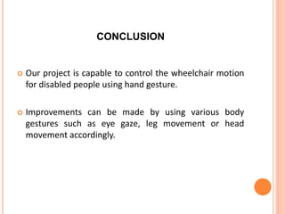 CONCLUSION
 Our project is capable to control the wheelchair motion
for disabled people using hand gesture.
 Improvements can be made by using various body
gestures such as eye gaze, leg movement or head
movement accordingly.
 