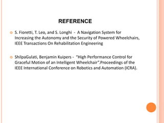 REFERENCE
 S. Fioretti, T. Leo, and S. Longhi - A Navigation System for
Increasing the Autonomy and the Security of Powered Wheelchairs,
IEEE Transactions On Rehabilitation Engineering
 ShilpaGulati, Benjamin Kuipers - “High Performance Control for
Graceful Motion of an Intelligent Wheelchair”.Proceedings of the
IEEE International Conference on Robotics and Automation (ICRA).
 