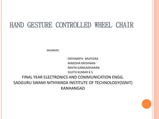 HAND GESTURE CONTROLLED WHEEL CHAIR
MEMBERS
FATHIMATH MUFEERA
MAKISHA KRISHNAN
NAVYA GANGADHARAN
SUJITH KUMAR K S
FINAL YEAR ELECTRONICS AND COMMUNICATION ENGG.
SADGURU SWAMI NITHYANDA INSTITUTE OF TECHNOLOGY(SSNIT)
KANHANGAD
 