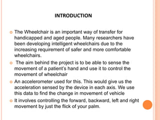 INTRODUCTION
 The Wheelchair is an important way of transfer for
handicapped and aged people. Many researchers have
been developing intelligent wheelchairs due to the
increasing requirement of safer and more comfortable
wheelchairs.
 The aim behind the project is to be able to sense the
movement of a patient’s hand and use it to control the
movement of wheelchair
 An accelerometer used for this. This would give us the
acceleration sensed by the device in each axis. We use
this data to find the change in movement of vehicle
 It involves controlling the forward, backward, left and right
movement by just the flick of your palm.
 