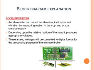 BLOCK DIAGRAM EXPLANATION
ACCELEROMETER
 Accelerometer can detect acceleration, inclination and
vibration by measuring motion in the x-,y- and z- axis
simultaneously
 Depending upon the relative motion of the hand it produces
appropriate voltages.
 These analog voltages will be converted to digital format for
the processing purpose of the microcontroller.
 