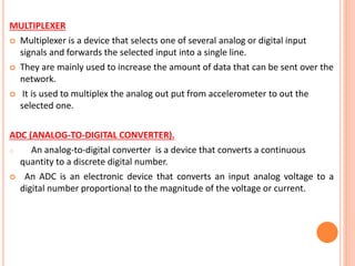 MULTIPLEXER
 Multiplexer is a device that selects one of several analog or digital input
signals and forwards the selected input into a single line.
 They are mainly used to increase the amount of data that can be sent over the
network.
 It is used to multiplex the analog out put from accelerometer to out the
selected one.
ADC (ANALOG-TO-DIGITAL CONVERTER).
o An analog-to-digital converter is a device that converts a continuous
quantity to a discrete digital number.
 An ADC is an electronic device that converts an input analog voltage to a
digital number proportional to the magnitude of the voltage or current.
 