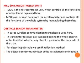 MCU (MICROCONTROLLER UNIT)
o MCU is the microcontroller unit, which controls all the functions
of other blocks explained here.
o MCU takes or read data from the accelerometer and controls all
the functions of the whole system by manipulating these data
OBSTACLE SENSOR TRANSMITTER
o IR based wireless communication technology is used here.
o IR transmitter receiver pair is placed behind the wheel chair in
order to detect whether any object is present at the back side of
the chair.
o For detecting obstacle we use IR reflection method.
o The obstacle sensor transmitter emits IR radiation continuously.
 