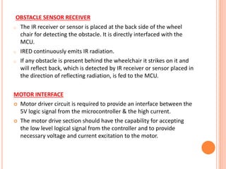 OBSTACLE SENSOR RECEIVER
o The IR receiver or sensor is placed at the back side of the wheel
chair for detecting the obstacle. It is directly interfaced with the
MCU.
o IRED continuously emits IR radiation.
o If any obstacle is present behind the wheelchair it strikes on it and
will reflect back, which is detected by IR receiver or sensor placed in
the direction of reflecting radiation, is fed to the MCU.
MOTOR INTERFACE
 Motor driver circuit is required to provide an interface between the
5V logic signal from the microcontroller & the high current.
 The motor drive section should have the capability for accepting
the low level logical signal from the controller and to provide
necessary voltage and current excitation to the motor.
 