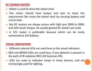 DC GEARED MOTOR
 Motor is used to drive the wheel chair.
 The motor should have torque and rpm to meet the
requirement like move the wheel chair by carrying battery and
circuit load.
 But DC motors are always comes with high rpm 2000 to 3000,
and with lesser torque. So usually geared DC motors are used.
 A 12V motor is preferable because which can be easily
connected to 12V battery.
VISUAL INDICATIONS
 Different colored LEDs are used here as the visual indicators.
 RED and GREEN LEDs are used here, if any obstacle is present in
the path of IR radiation RED LED becomes ON.
 LEDs are used as indicator lamps in many devices, and are
increasingly used for lighting.
 