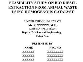 UNDER THE GUIDANCE OF
Mr. X. XXXXXX, M.E.,
ASSISTANT PROFESSOR
Dept. of Mechanical Engineering,
College Name
PRESENTED BY,
NAME REG. NO
XXXXXX XXXXXXXX
XXXXXX XXXXXXXX
XXXXXX XXXXXXXX
FEASIBILITY STUDY ON BIO DIESEL
EXTRACTION FROM ANIMAL WASTE
USING HOMOGENOUS CATALYST
 