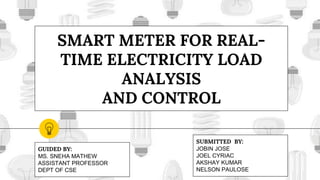 SMART METER FOR REAL-
TIME ELECTRICITY LOAD
ANALYSIS
AND CONTROL
SUBMITTED BY:
JOBIN JOSE
JOEL CYRIAC
AKSHAY KUMAR
NELSON PAULOSE
GUIDED BY:
MS. SNEHA MATHEW
ASSISTANT PROFESSOR
DEPT OF CSE
 
