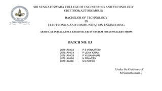 SRI VENKATESWARA COLLEGE OF ENGINEERING AND TECHNOLOGY
CHITTOOR(AUTONOMOUS)
BACHELOR OF TECHNOLOGY
IN
ELECTRONICS AND COMMUNICATION ENGINEERING
ARTIFICAL INTELLGENCE BASED SECURITY SYSTEM FOR JEWELLERY SHOPS
BATCH NO: B3
20781A04C3 : P S VENKATESH
20781A04C4 : P UDAY KIRAN
20781A04C9 : P YUGANDHAR
20781A04B8 : N PRAVEEN
20781A0498 : M LOKESH
Under the Guidance of
M Sumathi mam ,
 