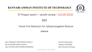 839
Internal
BANNARI AMMAN INSTITUTE OF TECHNOLOGY
Forest Fire Detection For Sathyamangalam Reserve
Name:Dr.Sundara Murthy
Designation: PROFESSOR
Dept: Information Technology
Name: SARAVANA D, VIJAYA PRATHAP P, VINOTH V
Reg. No:191EE208,191EE247,191EE250
Dept: ELECTRICAL AND ELECTRONICS ENGINEERING
S7 Project work I – zeroth review – (22.09.2022)
S7 PROJECT WORK I - ZEROTH REVIEW
 