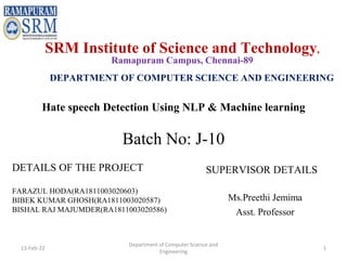 Hate speech Detection Using NLP & Machine learning
DETAILS OF THE PROJECT
FARAZUL HODA(RA1811003020603)
BIBEK KUMAR GHOSH(RA1811003020587)
BISHAL RAJ MAJUMDER(RA1811003020586)
SUPERVISOR DETAILS
Ms.Preethi Jemima
Asst. Professor
SRM Institute of Science and Technology,
Ramapuram Campus, Chennai-89
DEPARTMENT OF COMPUTER SCIENCE AND ENGINEERING
Batch No: J-10
13-Feb-22
Department of Computer Science and
Engineering
1
 
