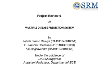 Project Review-0
on
MULTIPLE DISEASE PREDICTION SYSTEM
by
Lohiith Dinesh Ramiya (RA1911043010051)
G .Lakshmi Reethika(RA1911043010053)
A.S.Raghavendra (RA1911043010065)
Under the guidance of
Dr.S.Murugaveni
Assistant Professor, Departmentof ECE
 