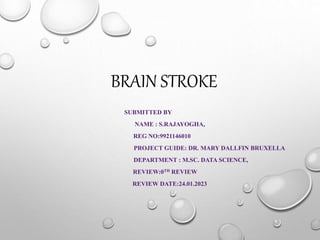 BRAIN STROKE
SUBMITTED BY
NAME : S.RAJAYOGHA,
REG NO:9921146010
PROJECT GUIDE: DR. MARY DALLFIN BRUXELLA
DEPARTMENT : M.SC. DATA SCIENCE,
REVIEW:0TH REVIEW
REVIEW DATE:24.01.2023
 