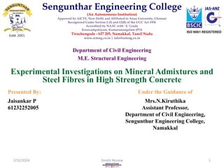 Experimental Investigations on Mineral Admixtures and
Steel Fibres in High Strength Concrete
Department of Civil Engineering
M.E. Structural Engineering
Presented By: Under the Guidance of
Jaisankar P
61232252005
Mrs.N.Kiruthika
Assistant Professor,
Department of Civil Engineering,
Sengunthur Engineering College,
Namakkal
2/12/2024 Zeroth Review 1
Sengunthar Engineering College
(An Autonomous Institution)
Approved by AICTE, New Delhi and Affiliated to Anna University, Chennai
Recognized Under Section 2 (f) and 12(B) of the UGC Act 1956
Accredited by NAAC with ‘A’ Grade
Kosavampalayam, Kumaramangalam (PO)
Tiruchengode - 637 205, Namakkal, Tamil Nadu
www.scteng.co.in | info@scteng.co.in
 