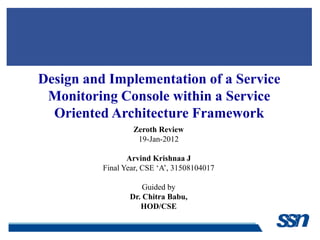 Design and Implementation of a Service
 Monitoring Console within a Service
  Oriented Architecture Framework
                  Zeroth Review
                   19-Jan-2012

                 Arvind Krishnaa J
          Final Year, CSE ‘A’, 31508104017

                     Guided by
                 Dr. Chitra Babu,
                    HOD/CSE
 