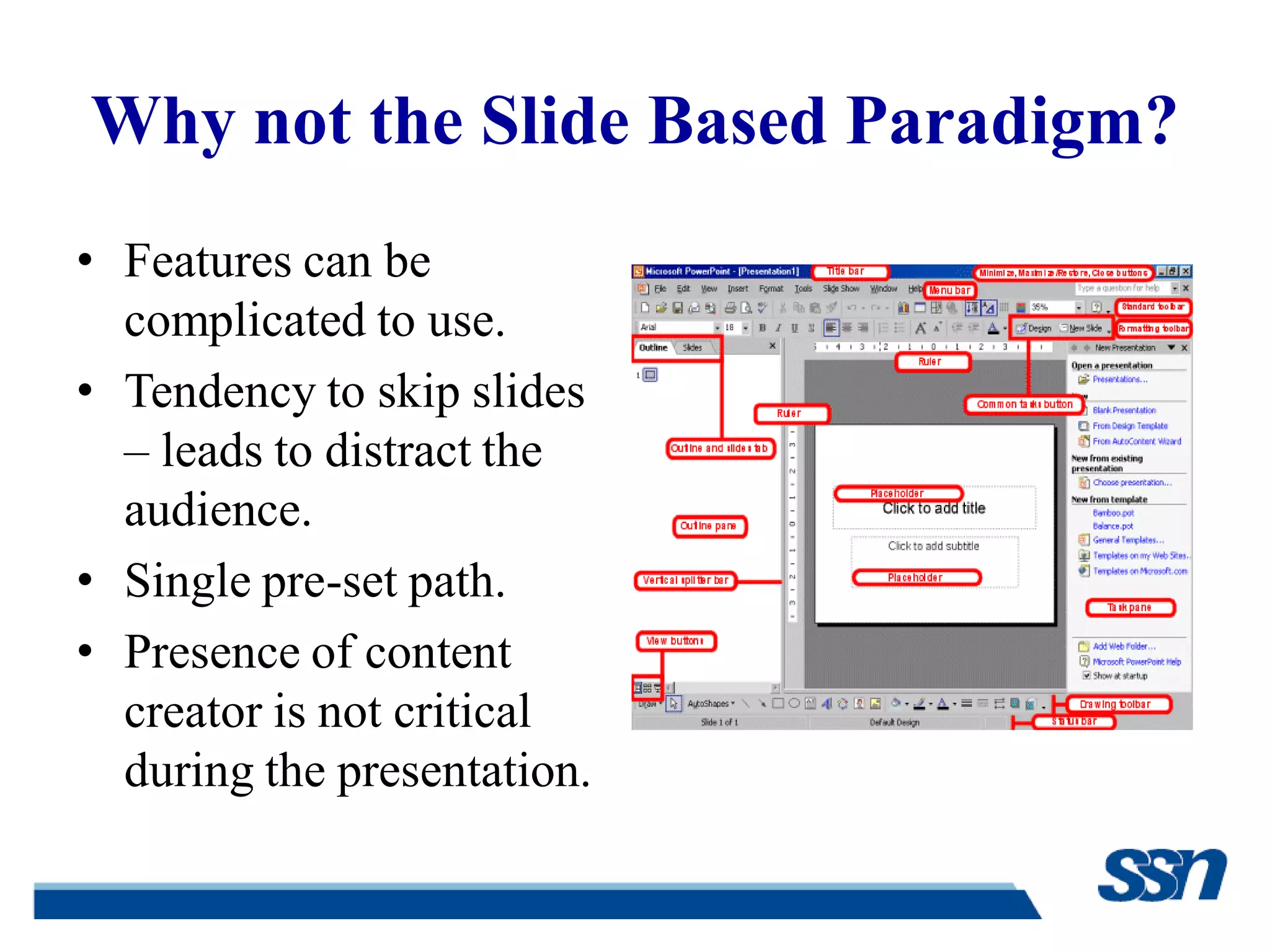 Why not the Slide Based Paradigm?
• Features can be
complicated to use.
• Tendency to skip slides
– leads to distract the
audience.
• Single pre-set path.
• Presence of content
creator is not critical
during the presentation.
 