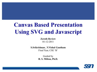 Canvas Based Presentation
Using SVG and Javascript
Zeroth Review
01-12-2011
S.Srikrishnan , V.Vishal Gautham
Final Year, CSE „B‟
Guided by
R. S. Milton, Ph.D.
 