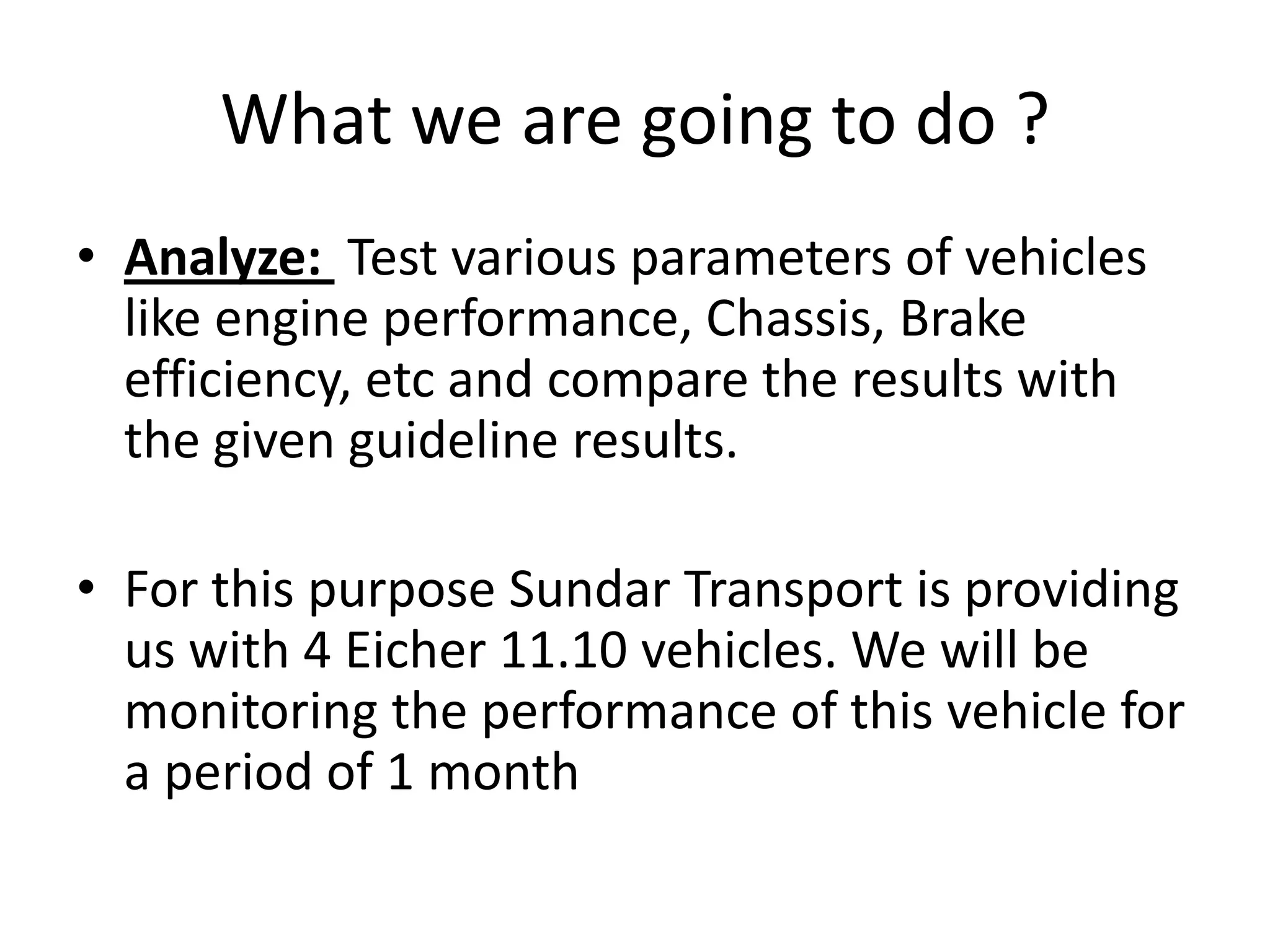 What we are going to do ?Analyze:  Test various parameters of vehicles like engine performance, Chassis, Brake efficiency, etc and compare the results with the given guideline results.For this purpose Sundar Transport is providing us with 4 Eicher 11.10 vehicles. We will be monitoring the performance of this vehicle for a period of 1 month