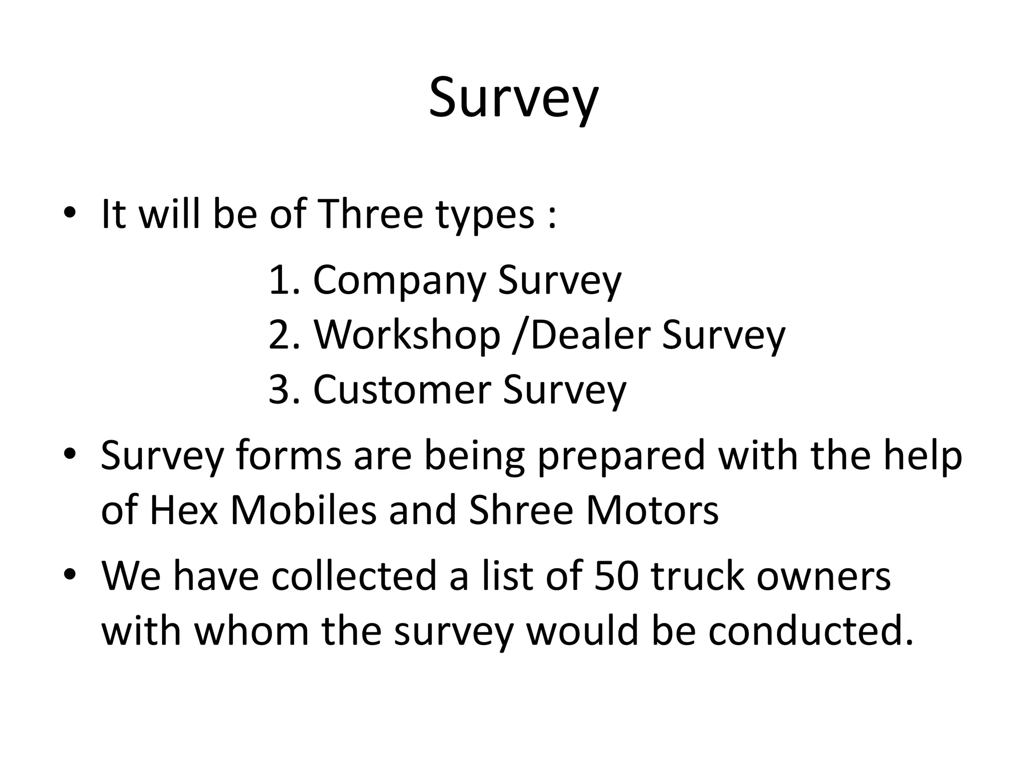 SurveyIt will be of Three types :		1. Company Survey					2. Workshop /Dealer Survey			3. Customer SurveySurvey forms are being prepared with the help of Hex Mobiles and Shree MotorsWe have collected a list of 50 truck owners with whom the survey would be conducted.