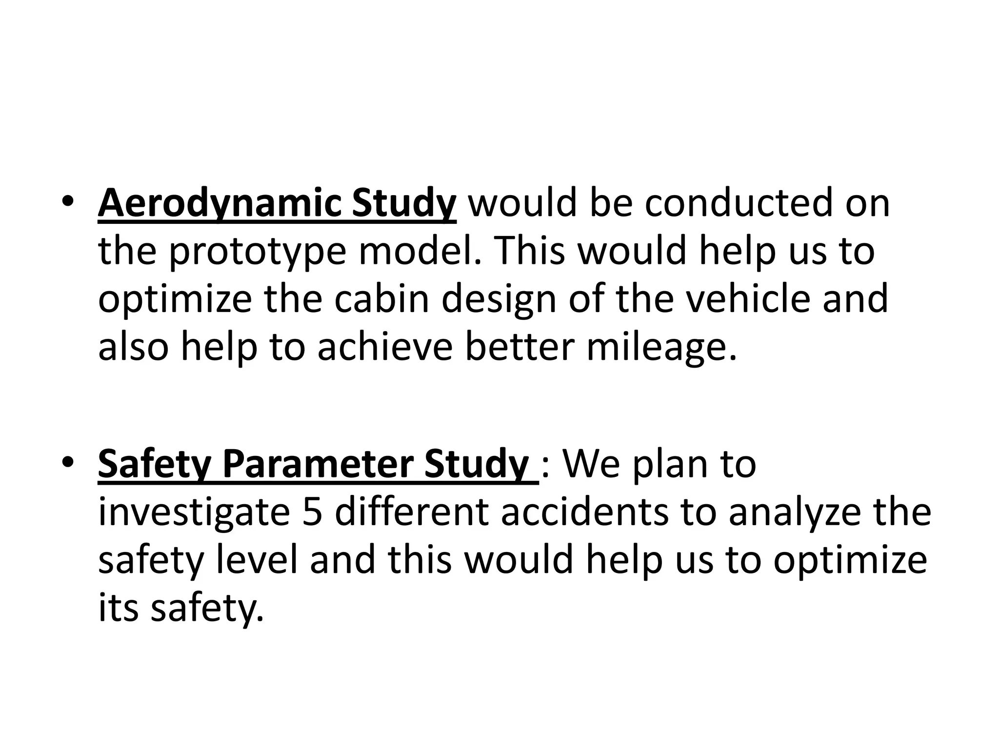 Aerodynamic Study would be conducted on the prototype model. This would help us to optimize the cabin design of the vehicle and also help to achieve better mileage.Safety Parameter Study : We plan to investigate 5 different accidents to analyze the safety level and this would help us to optimize its safety.