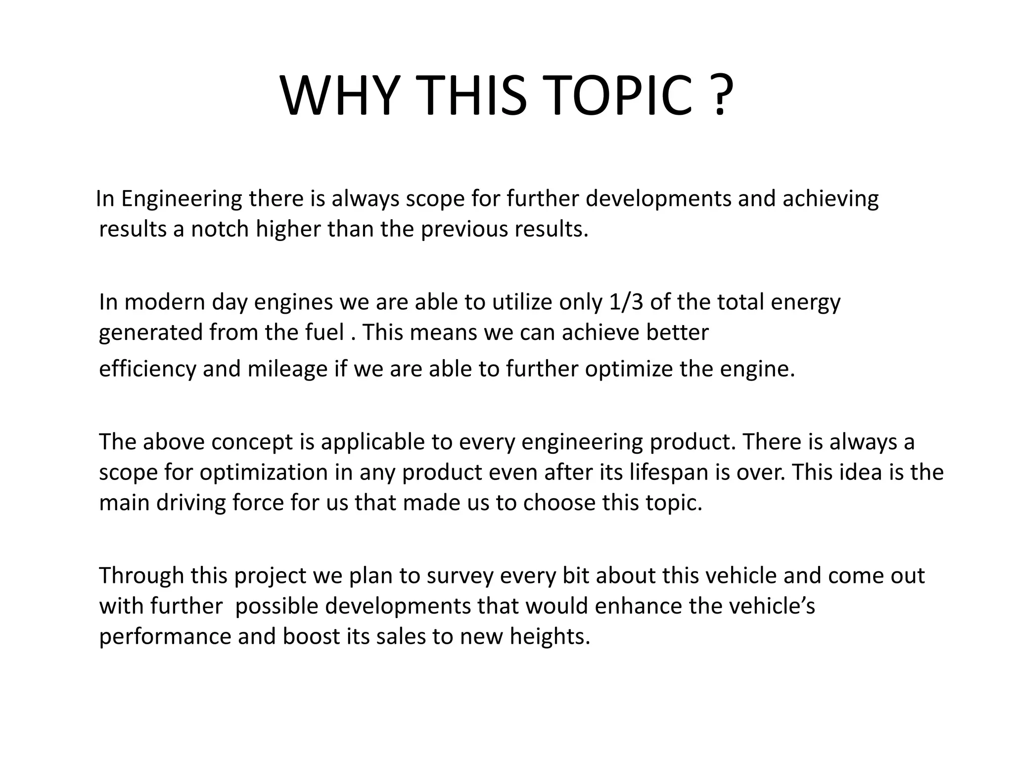 WHY THIS TOPIC ?      In Engineering there is always scope for further developments and achieving    results a notch higher than the previous results.In modern day engines we are able to utilize only 1/3 of the total energy generated from the fuel . This means we can achieve better efficiency and mileage if we are able to further optimize the engine.	The above concept is applicable to every engineering product. There is always a scope for optimization in any product even after its lifespan is over. This idea is the main driving force for us that made us to choose this topic.	Through this project we plan to survey every bit about this vehicle and come out with further  possible developments that would enhance the vehicle’s performance and boost its sales to new heights.